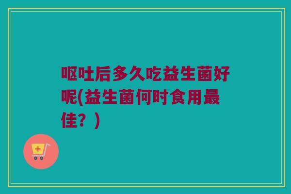 呕吐后多久吃益生菌好呢(益生菌何时食用最佳？)