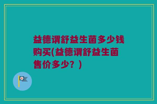 益德谓舒益生菌多少钱购买(益德谓舒益生菌售价多少？)