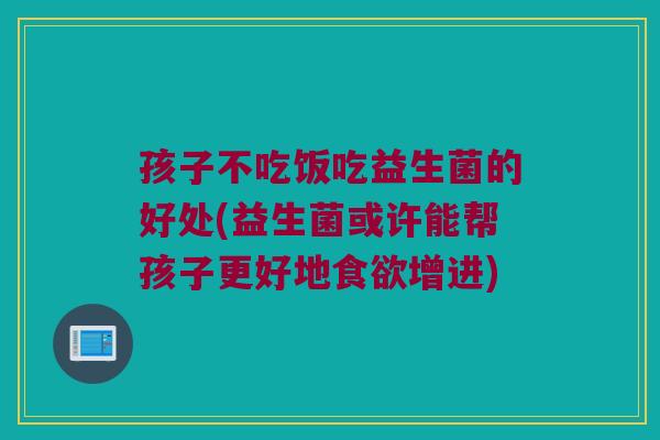 孩子不吃饭吃益生菌的好处(益生菌或许能帮孩子更好地食欲增进)
