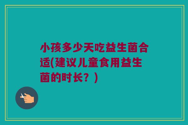 小孩多少天吃益生菌合适(建议儿童食用益生菌的时长？)