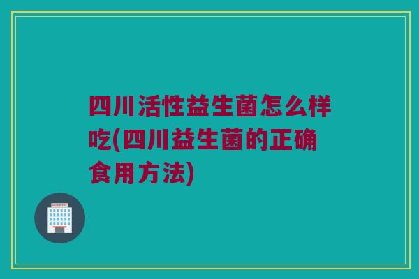 四川活性益生菌怎么样吃(四川益生菌的正确食用方法)