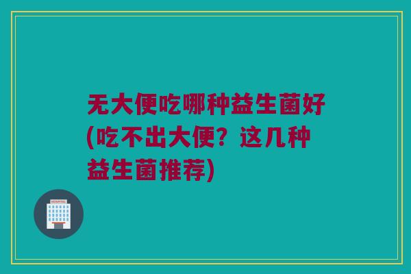 无大便吃哪种益生菌好(吃不出大便？这几种益生菌推荐)