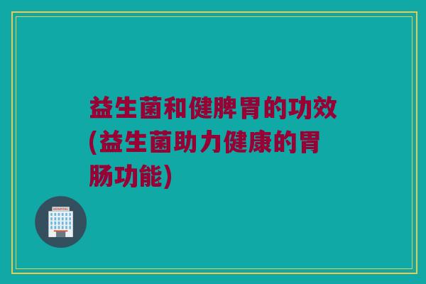 益生菌和健脾胃的功效(益生菌助力健康的胃肠功能)