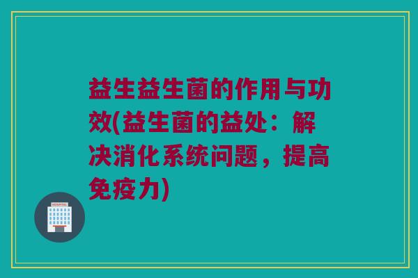 益生益生菌的作用与功效(益生菌的益处：解决消化系统问题，提高免疫力)