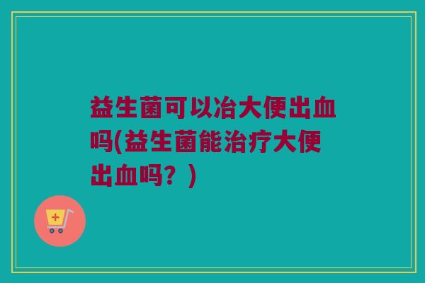 益生菌可以冶大便出血吗(益生菌能治疗大便出血吗？)