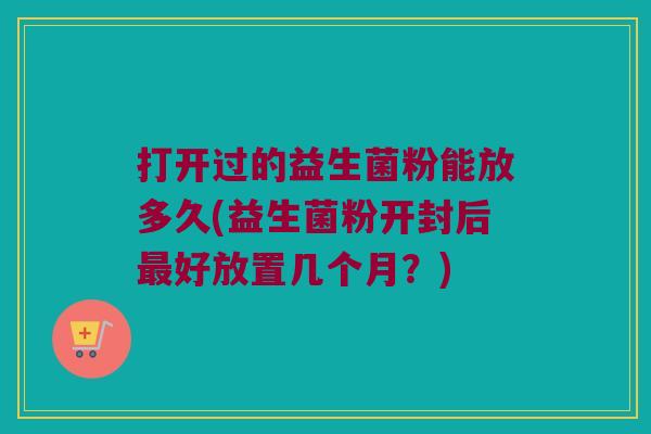 打开过的益生菌粉能放多久(益生菌粉开封后最好放置几个月？)