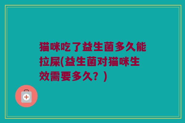 猫咪吃了益生菌多久能拉屎(益生菌对猫咪生效需要多久？)