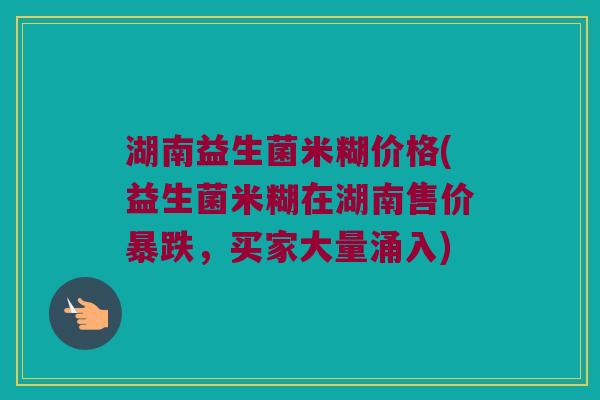 湖南益生菌米糊价格(益生菌米糊在湖南售价暴跌，买家大量涌入)