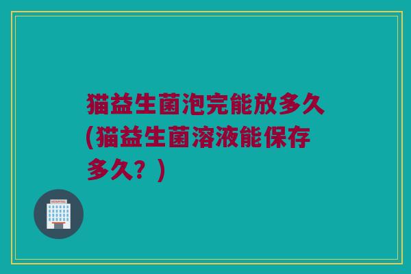 猫益生菌泡完能放多久(猫益生菌溶液能保存多久？)