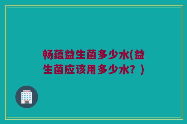畅蕴益生菌多少水(益生菌应该用多少水？)