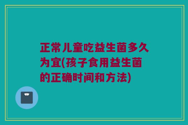 正常儿童吃益生菌多久为宜(孩子食用益生菌的正确时间和方法)