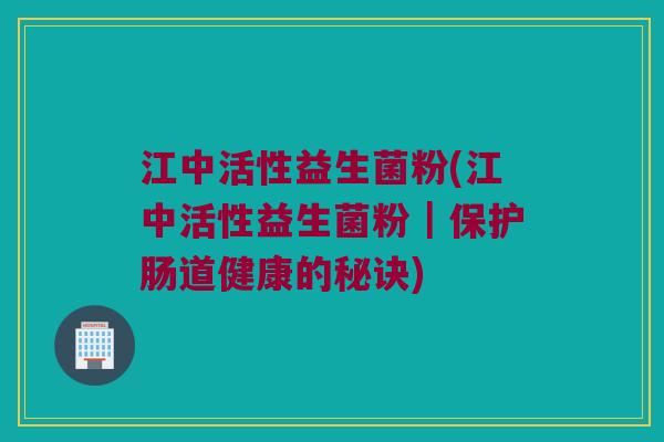 江中活性益生菌粉(江中活性益生菌粉｜保护肠道健康的秘诀)