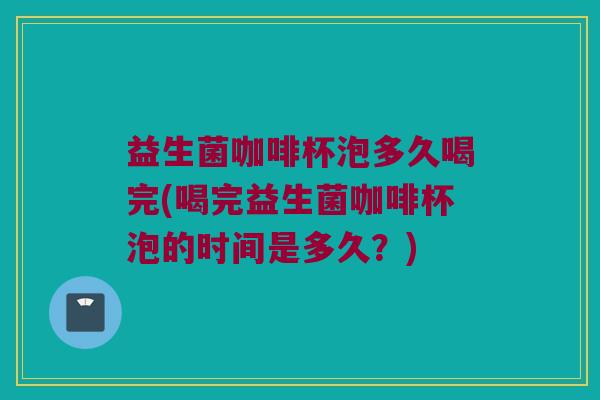 益生菌咖啡杯泡多久喝完(喝完益生菌咖啡杯泡的时间是多久？)