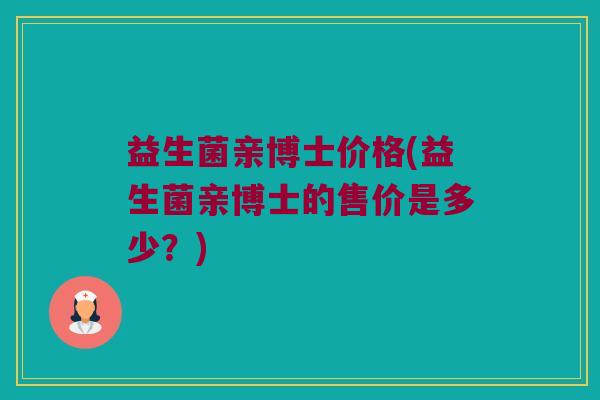 益生菌亲博士价格(益生菌亲博士的售价是多少？)