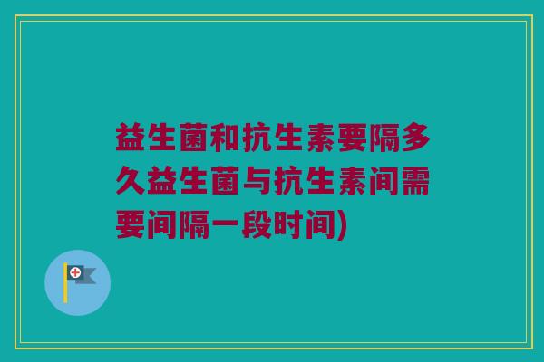 益生菌和抗生素要隔多久益生菌与抗生素间需要间隔一段时间)