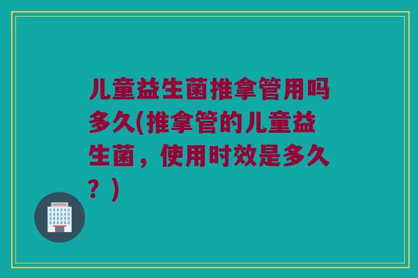 儿童益生菌推拿管用吗多久(推拿管的儿童益生菌，使用时效是多久？)
