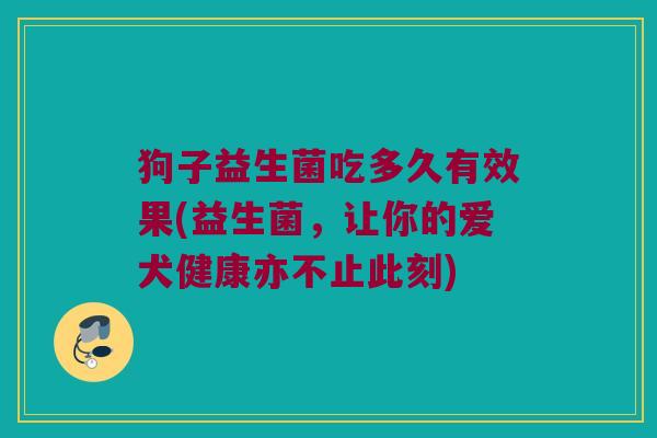 狗子益生菌吃多久有效果(益生菌，让你的爱犬健康亦不止此刻)