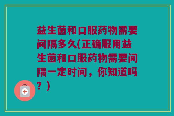 益生菌和口服药物需要间隔多久(正确服用益生菌和口服药物需要间隔一定时间，你知道吗？)