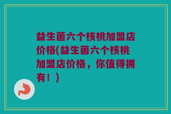 益生菌六个核桃加盟店价格(益生菌六个核桃加盟店价格，你值得拥有！)
