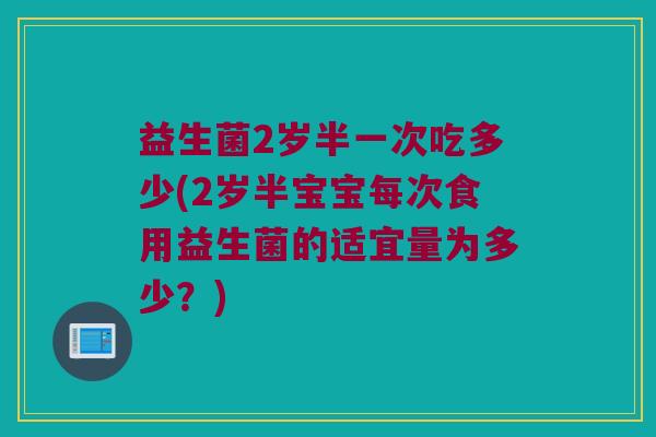 益生菌2岁半一次吃多少(2岁半宝宝每次食用益生菌的适宜量为多少？)