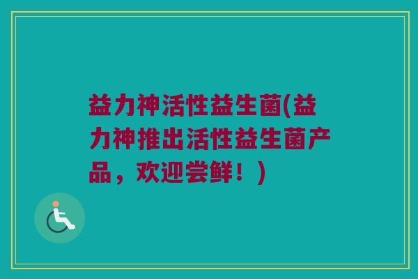 益力神活性益生菌(益力神推出活性益生菌产品，欢迎尝鲜！)