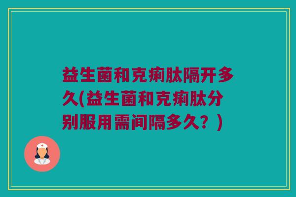 益生菌和克痢肽隔开多久(益生菌和克痢肽分别服用需间隔多久？)
