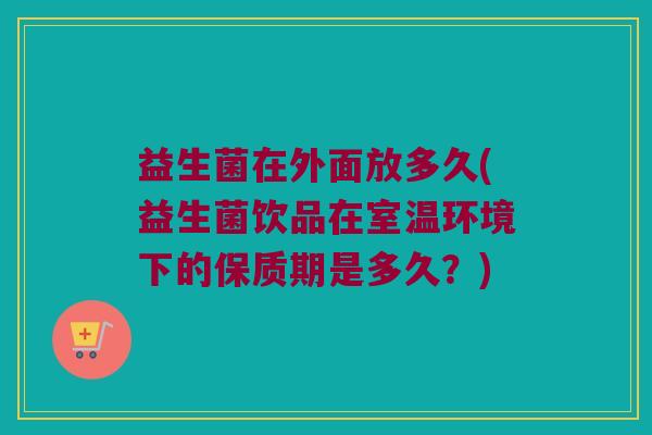 益生菌在外面放多久(益生菌饮品在室温环境下的保质期是多久？)