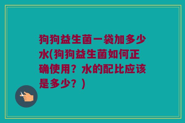 狗狗益生菌一袋加多少水(狗狗益生菌如何正确使用？水的配比应该是多少？)