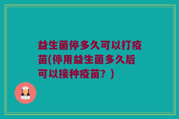 益生菌停多久可以打疫苗(停用益生菌多久后可以接种疫苗？)