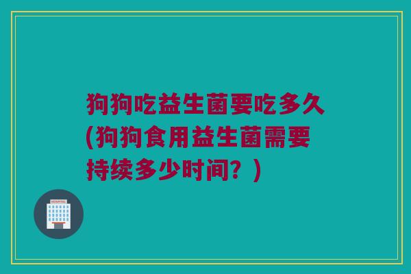 狗狗吃益生菌要吃多久(狗狗食用益生菌需要持续多少时间？)