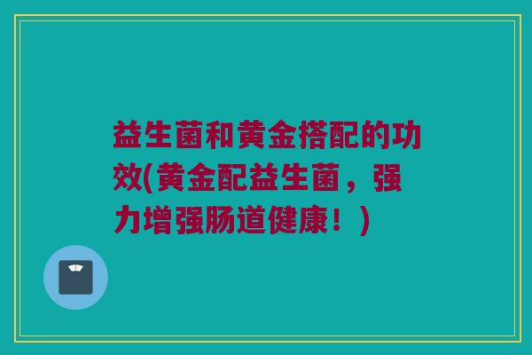 益生菌和黄金搭配的功效(黄金配益生菌，强力增强肠道健康！)
