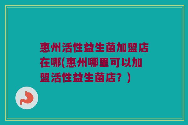 惠州活性益生菌加盟店在哪(惠州哪里可以加盟活性益生菌店？)