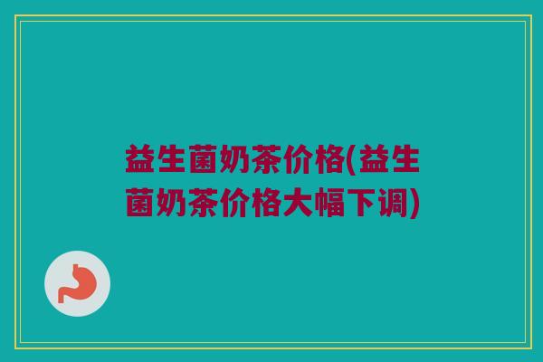 益生菌奶茶价格(益生菌奶茶价格大幅下调)