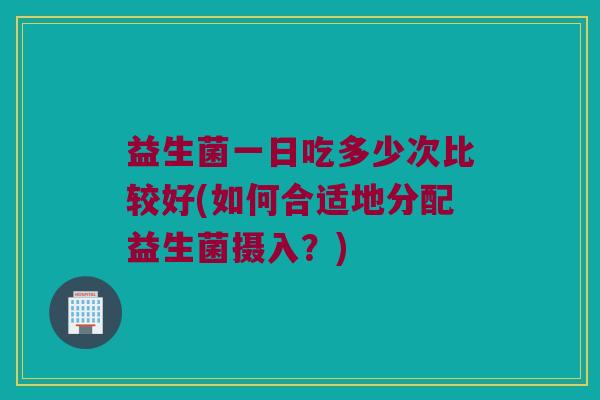 益生菌一日吃多少次比较好(如何合适地分配益生菌摄入？)