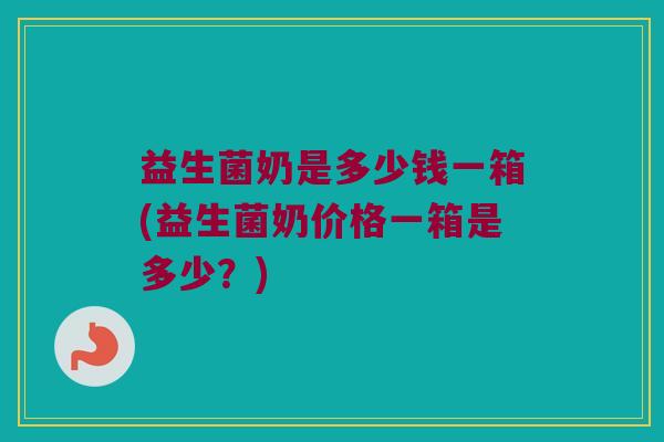 益生菌奶是多少钱一箱(益生菌奶价格一箱是多少？)