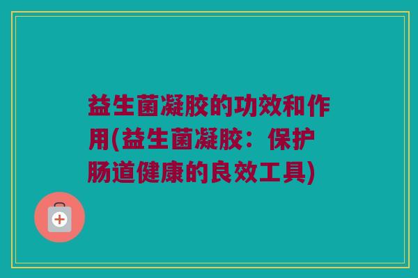 益生菌凝胶的功效和作用(益生菌凝胶：保护肠道健康的良效工具)