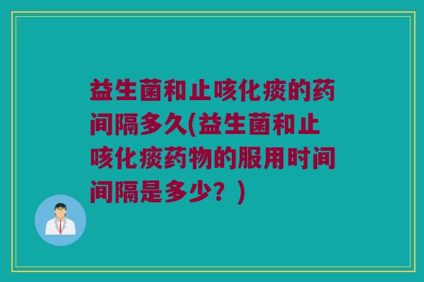 益生菌和止咳化痰的药间隔多久(益生菌和止咳化痰药物的服用时间间隔是多少？)