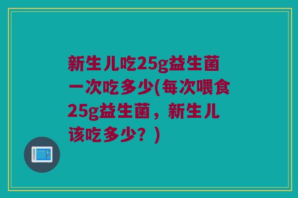新生儿吃25g益生菌一次吃多少(每次喂食25g益生菌，新生儿该吃多少？)