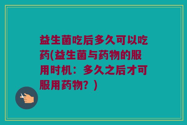 益生菌吃后多久可以吃药(益生菌与药物的服用时机：多久之后才可服用药物？)