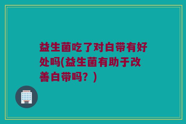 益生菌吃了对白带有好处吗(益生菌有助于改善白带吗？)