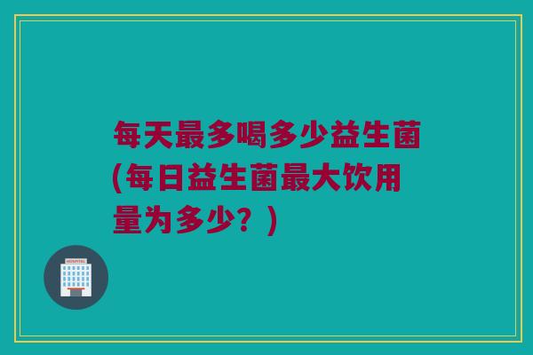 每天最多喝多少益生菌(每日益生菌最大饮用量为多少？)