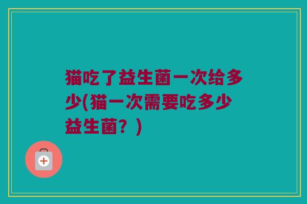 猫吃了益生菌一次给多少(猫一次需要吃多少益生菌？)