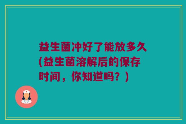 益生菌冲好了能放多久(益生菌溶解后的保存时间，你知道吗？)