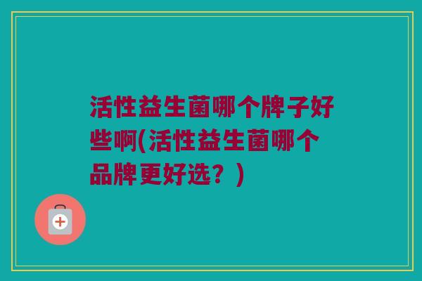 活性益生菌哪个牌子好些啊(活性益生菌哪个品牌更好选？)
