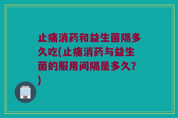 止痛消药和益生菌隔多久吃(止痛消药与益生菌的服用间隔是多久？)