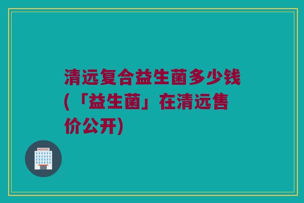 清远复合益生菌多少钱(「益生菌」在清远售价公开)