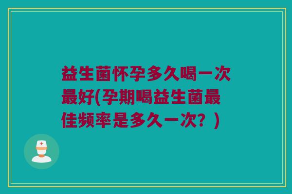 益生菌怀孕多久喝一次最好(孕期喝益生菌最佳频率是多久一次？)