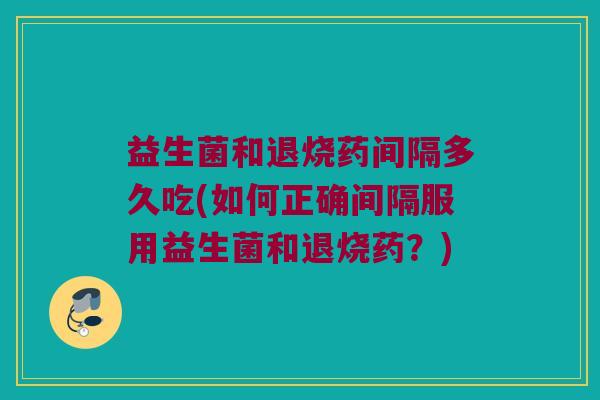 益生菌和退烧药间隔多久吃(如何正确间隔服用益生菌和退烧药？)