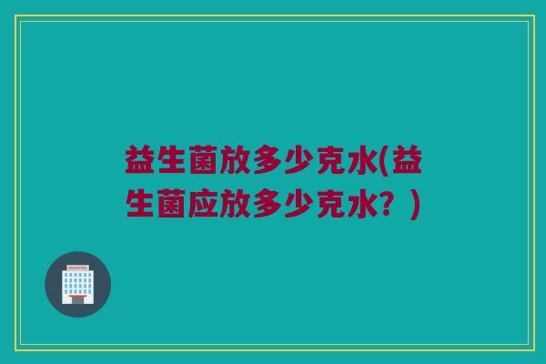 益生菌放多少克水(益生菌应放多少克水？)