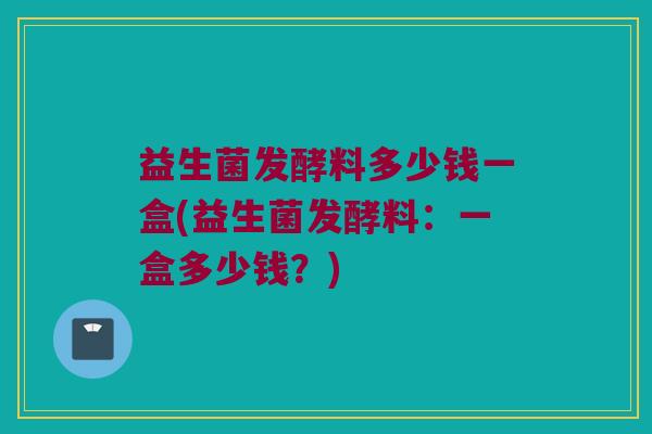 益生菌发酵料多少钱一盒(益生菌发酵料：一盒多少钱？)